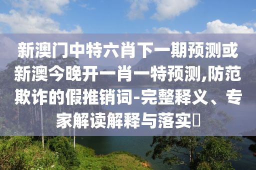 新澳门中特六肖下一期预测或新澳今晚开一肖一特预测,防范欺诈的假推销词-完整释义、专家解读解释与落实​
